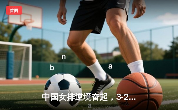 中国女排逆境奋起，3-2力克巴西斩获世界联赛关键胜利