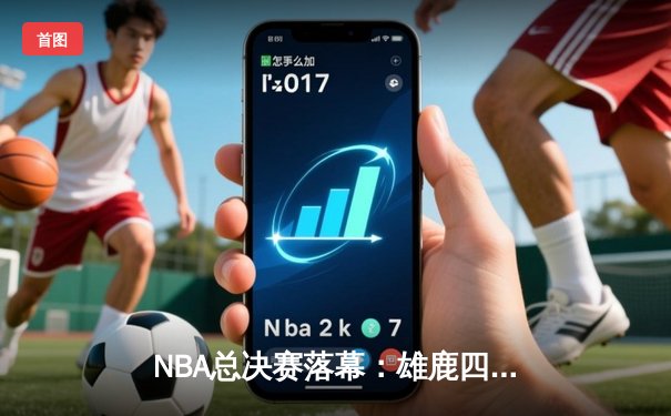 NBA总决赛落幕：雄鹿四连胜逆转夺冠，字母哥连创里程碑闪耀全场